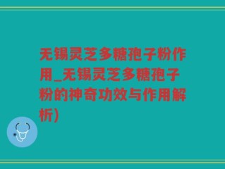 无锡灵芝多糖孢子粉作用_无锡灵芝多糖孢子粉的神奇功效与作用解析)