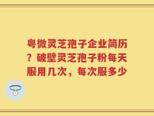 粤微灵芝孢子企业简历？破壁灵芝孢子粉每天服用几次，每次服多少
