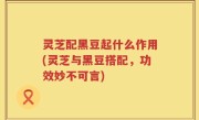 灵芝配黑豆起什么作用(灵芝与黑豆搭配，功效妙不可言)