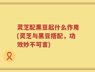 灵芝配黑豆起什么作用(灵芝与黑豆搭配，功效妙不可言)
