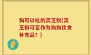 狗可以吃的灵芝粉(灵芝粉可否作为狗狗饮食补充品？)