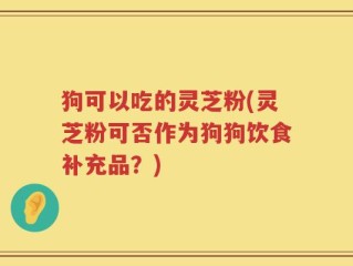 狗可以吃的灵芝粉(灵芝粉可否作为狗狗饮食补充品？)