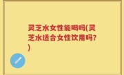 灵芝水女性能喝吗(灵芝水适合女性饮用吗？)