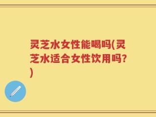灵芝水女性能喝吗(灵芝水适合女性饮用吗？)