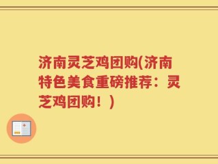 济南灵芝鸡团购(济南特色美食重磅推荐：灵芝鸡团购！)