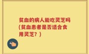 贫血的病人能吃灵芝吗(贫血患者是否适合食用灵芝？)