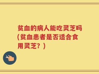贫血的病人能吃灵芝吗(贫血患者是否适合食用灵芝？)