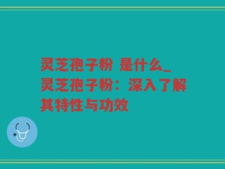灵芝孢子粉 是什么_灵芝孢子粉：深入了解其特性与功效