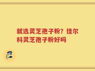 就选灵芝孢子粉？佳尔科灵芝孢子粉好吗