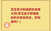 灵芝孢子粉破壁机有哪几种(灵芝孢子粉破壁机的分类及特点，你知道吗？)