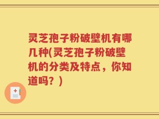 灵芝孢子粉破壁机有哪几种(灵芝孢子粉破壁机的分类及特点，你知道吗？)