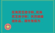 花海灵芝孢子粉_花海灵芝孢子粉：天然健康滋补品，提升免疫力