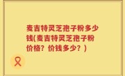麦吉特灵芝孢子粉多少钱(麦吉特灵芝孢子粉价格？价钱多少？)
