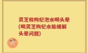 灵芝和枸杞泡水喝头晕(喝灵芝枸杞水能缓解头晕问题)