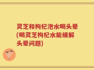 灵芝和枸杞泡水喝头晕(喝灵芝枸杞水能缓解头晕问题)
