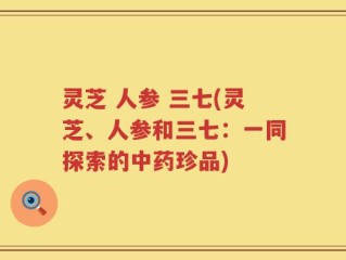 灵芝 人参 三七(灵芝、人参和三七：一同探索的中药珍品)
