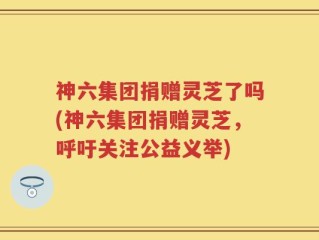 神六集团捐赠灵芝了吗(神六集团捐赠灵芝，呼吁关注公益义举)