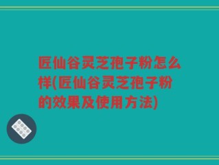匠仙谷灵芝孢子粉怎么样(匠仙谷灵芝孢子粉的效果及使用方法)