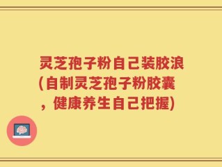 灵芝孢子粉自己装胶浪(自制灵芝孢子粉胶囊，健康养生自己把握)