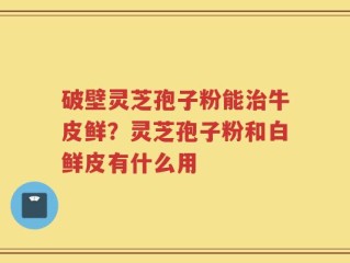 破壁灵芝孢子粉能治牛皮鲜？灵芝孢子粉和白鲜皮有什么用