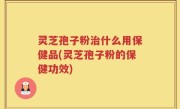 灵芝孢子粉治什么用保健品(灵芝孢子粉的保健功效)