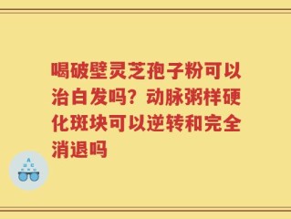 喝破壁灵芝孢子粉可以治白发吗？动脉粥样硬化斑块可以逆转和完全消退吗