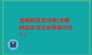 龙眼树灵芝作用(龙眼树结合灵芝有哪些功效？)
