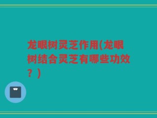 龙眼树灵芝作用(龙眼树结合灵芝有哪些功效？)