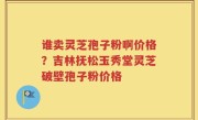 谁卖灵芝孢子粉啊价格？吉林抚松玉秀堂灵芝破壁孢子粉价格