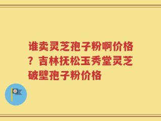 谁卖灵芝孢子粉啊价格？吉林抚松玉秀堂灵芝破壁孢子粉价格