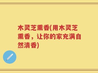 木灵芝熏香(用木灵芝熏香，让你的家充满自然清香)
