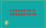凤芝堂灵芝孢子粉_凤芝堂高品质灵芝孢子粉：