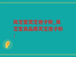 凤芝堂灵芝孢子粉_凤芝堂高品质灵芝孢子粉：