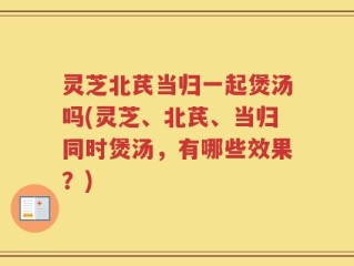 灵芝北芪当归一起煲汤吗(灵芝、北芪、当归同时煲汤，有哪些效果？)