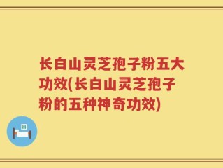 长白山灵芝孢子粉五大功效(长白山灵芝孢子粉的五种神奇功效)