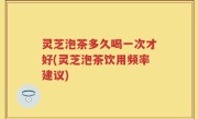 灵芝泡茶多久喝一次才好(灵芝泡茶饮用频率建议)