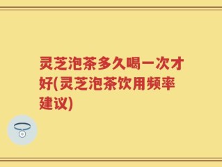 灵芝泡茶多久喝一次才好(灵芝泡茶饮用频率建议)
