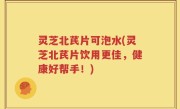 灵芝北芪片可泡水(灵芝北芪片饮用更佳，健康好帮手！)