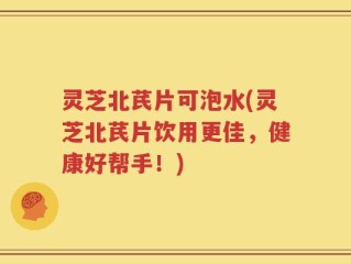 灵芝北芪片可泡水(灵芝北芪片饮用更佳，健康好帮手！)