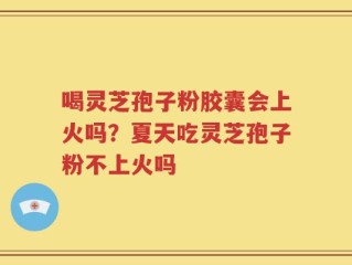 喝灵芝孢子粉胶囊会上火吗？夏天吃灵芝孢子粉不上火吗