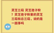 灵芝三萜 灵芝孢子粉？灵芝孢子粉里的灵芝三萜和总三萜，说的是一回事吗
