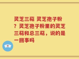 灵芝三萜 灵芝孢子粉？灵芝孢子粉里的灵芝三萜和总三萜，说的是一回事吗