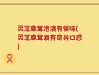 灵芝鹿茸泡酒有怪味(灵芝鹿茸酒有奇异口感)