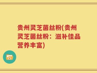 贵州灵芝菌丝粉(贵州灵芝菌丝粉：滋补佳品营养丰富)