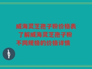威海灵芝孢子粉价格表 了解威海灵芝孢子粉不同规格的价格详情