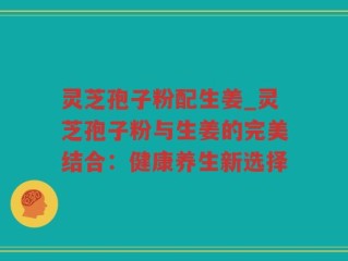 灵芝孢子粉配生姜_灵芝孢子粉与生姜的完美结合：健康养生新选择