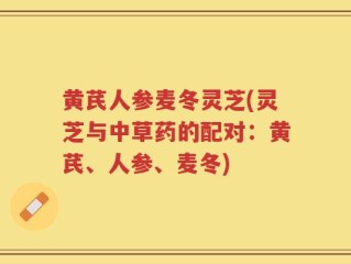 黄芪人参麦冬灵芝(灵芝与中草药的配对：黄芪、人参、麦冬)
