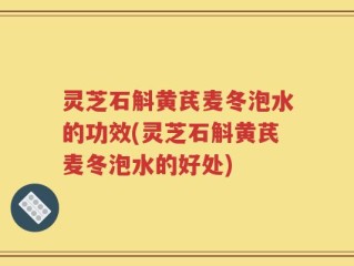 灵芝石斛黄芪麦冬泡水的功效(灵芝石斛黄芪麦冬泡水的好处)
