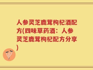 人参灵芝鹿茸枸杞酒配方(四味草药酒：人参灵芝鹿茸枸杞配方分享)