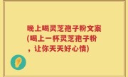 晚上喝灵芝孢子粉文案(喝上一杯灵芝孢子粉，让你天天好心情)